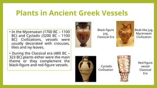 Plants in Ancient Greek Vessels
• In the Mycenaean (1700 BC – 1100
BC) and Cycladic (3200 BC – 1100
BC) Civilizations, vessels were
usually decorated with crocuses,
lilies and ivy leaves.
• During the Classical era (480 BC –
323 BC) plants either were the main
theme or they complement the
black-figure and red-figure vessels.
Beak-like jug,
Mycenaean
Civilization
Cycladic
Civilisation
Red-figure
vessel
Classical
Era
Black-figure
jug,
Classical Era
 