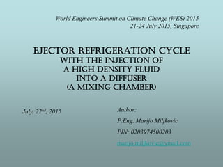 EJECTOR REFRIGERATION CYCLE
WITH THE INJECTION OF
A HIGH DENSITY FLUID
INTO A DIFFUSER
(A MIXING CHAMBER)
Author:
P.Eng. Marijo Miljkovic
PIN: 0203974500203
marijo.miljkovic@ymail.com
July, 22nd, 2015
World Engineers Summit on Climate Change (WES) 2015
21-24 July 2015, Singapore
 