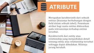 ATRIBUTE
Merupakan karakteristik dari sebuah
entitas (biasanya berhubungan dengan
field dalam sebuah tabel). Penentuan
atribut bagi suatu entitas didasarkan
pada relevansinya terhadap entitas
tersebut.
Karakteristik dari entity atau
relationship yang menyediakan detail
tentang entity atau relationship tersebut
sehingga dapat dibedakan. Nilainya
jarang berubah.
 