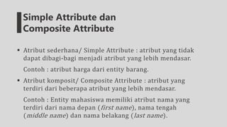  Atribut sederhana/ Simple Attribute : atribut yang tidak
dapat dibagi-bagi menjadi atribut yang lebih mendasar.
Contoh : atribut harga dari entity barang.
 Atribut komposit/ Composite Attribute : atribut yang
terdiri dari beberapa atribut yang lebih mendasar.
Contoh : Entity mahasiswa memiliki atribut nama yang
terdiri dari nama depan (first name), nama tengah
(middle name) dan nama belakang (last name).
Simple Attribute dan
Composite Attribute
 