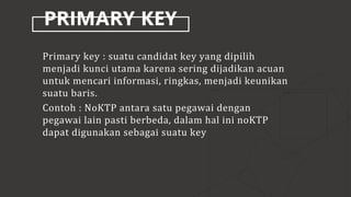 PRIMARY KEY
Primary key : suatu candidat key yang dipilih
menjadi kunci utama karena sering dijadikan acuan
untuk mencari informasi, ringkas, menjadi keunikan
suatu baris.
Contoh : NoKTP antara satu pegawai dengan
pegawai lain pasti berbeda, dalam hal ini noKTP
dapat digunakan sebagai suatu key
 