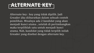 ALTERNATE KEY
Alternate key : key yang tidak dipilih. Jadi
Greader jika diibaratkan dalam sebuah contoh
pemilihan. Misalnya ada 2 kandidat yang akan
menjadi kunci utama , setelah di pertimbangkan
maka terpilihlah satu untuk menjadi kunci
utama. Nah, kandidat yang tidak terpilih inilah
Greader yang disebut dengan alternate key.
 