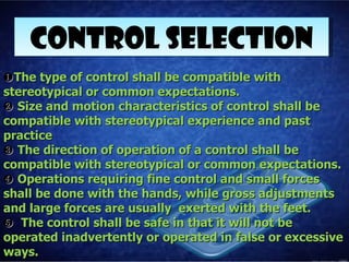 CONTROL SELECTION
❶ The type of control shall be compatible with
stereotypical or common expectations.
❷ Size and motion characteristics of control shall be
compatible with stereotypical experience and past
practice
❸ The direction of operation of a control shall be
compatible with stereotypical or common expectations.
❹ Operations requiring fine control and small forces
shall be done with the hands, while gross adjustments
and large forces are usually exerted with the feet.
❺ The control shall be safe in that it will not be
operated inadvertently or operated in false or excessive
ways.
 