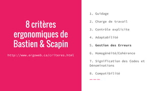 8 critères
ergonomiques de
Bastien & Scapin
http://www.ergoweb.ca/criteres.html
1. Guidage
2. Charge de travail
3. Contrôle explicite
4. Adaptabilité
5. Gestion des Erreurs
6. Homogénéité/Cohérence
7. Signification des Codes et
Dénominations
8. Compatibilité
 