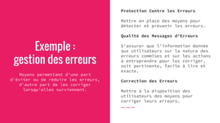 Exemple :
gestion des erreurs
Moyens permettant d'une part
d'éviter ou de réduire les erreurs,
d'autre part de les corriger
lorsqu'elles surviennent.
Protection Contre les Erreurs
Mettre en place des moyens pour
détecter et prévenir les erreurs.
Qualité des Messages d'Erreurs
S'assurer que l'information donnée
aux utilisateurs sur la nature des
erreurs commises et sur les actions
à entreprendre pour les corriger,
soit pertinente, facile à lire et
exacte.
Correction des Erreurs
Mettre à la disposition des
utilisateurs des moyens pour
corriger leurs erreurs.
 