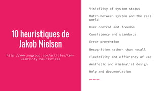 10 heuristiques de
Jakob Nielsen
http://www.nngroup.com/articles/ten-
usability-heuristics/
Visibility of system status
Match between system and the real
world
User control and freedom
Consistency and standards
Error prevention
Recognition rather than recall
Flexibility and efficiency of use
Aesthetic and minimalist design
Help and documentation
 
