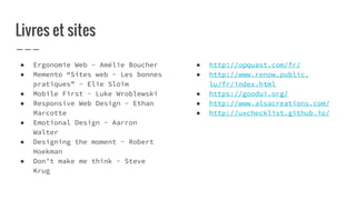 ● Ergonomie Web - Amélie Boucher
● Memento “Sites web - Les bonnes
pratiques” - Elie Sloïm
● Mobile First - Luke Wroblewski
● Responsive Web Design - Ethan
Marcotte
● Emotional Design - Aarron
Walter
● Designing the moment - Robert
Hoekman
● Don’t make me think - Steve
Krug
Livres et sites
● http://opquast.com/fr/
● http://www.renow.public.
lu/fr/index.html
● https://goodui.org/
● http://www.alsacreations.com/
● http://uxchecklist.github.io/
 