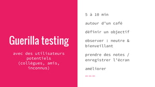 Guerilla testing
avec des utilisateurs
potentiels
(collègues, amis,
inconnus)
5 à 10 min
autour d’un café
définir un objectif
observer : neutre &
bienveillant
prendre des notes /
enregistrer l’écran
améliorer
 