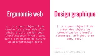Ergonomie web
(...) a pour objectif de
rendre les sites Web plus
aisés d'utilisation pour
l'utilisateur final, sans
qu'il ait besoin de suivre
un apprentissage dédié
Design graphique
(..) a pour objectif de
créer des objets de
communication visuelle
(logotype, affiche, site
web, etc.)
Sources : fr.wikipedia.org
 