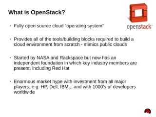 What is OpenStack?
● Fully open source cloud “operating system”
● Provides all of the tools/building blocks required to build a
cloud environment from scratch - mimics public clouds
● Started by NASA and Rackspace but now has an
independent foundation in which key industry members are
present, including Red Hat
● Enormous market hype with investment from all major
players, e.g. HP, Dell, IBM... and with 1000's of developers
worldwide
 