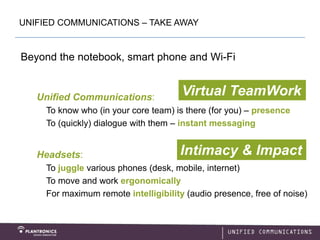 UNIFIED COMMUNICATIONS – TAKE AWAY


Beyond the notebook, smart phone and Wi-Fi


   Unified Communications:
                                       Virtual TeamWork
     To know who (in your core team) is there (for you) – presence
     To (quickly) dialogue with them – instant messaging


   Headsets:                          Intimacy & Impact
     To juggle various phones (desk, mobile, internet)
     To move and work ergonomically
     For maximum remote intelligibility (audio presence, free of noise)
 