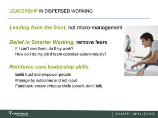 LEADERSHIP IN DISPERSED WORKING


Leading from the front, not micro-management

Belief in Smarter Working, remove fears
  If I can’t see them, do they work?
  How do I do my job if team operates autonomously?


Reinforce core leadership skills
  Build trust and empower people
  Manage by outcomes and not input
  Feedback: create virtuous circle (coach, don’t tell)
 