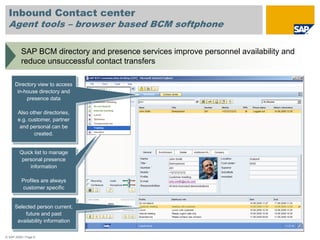 Inbound Contact center
  Agent tools – browser based BCM softphone

          SAP BCM directory and presence services improve personnel availability and
          reduce unsuccessful contact transfers

      Directory view to access
       in-house directory and
           presence data

       Also other directories,
       e.g. customer, partner
        and personal can be
              created.


         Quick list to manage
          personal presence
             information

          Profiles are always
          customer specific


      Selected person current,
          future and past
       availability information

© SAP 2008 / Page 9
 