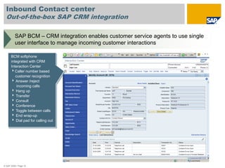 Inbound Contact center
  Out-of-the-box SAP CRM integration

          SAP BCM – CRM integration enables customer service agents to use single
          user interface to manage incoming customer interactions

      BCM softphone
      integrated with CRM
      Interaction Center
      4Caller number based
         customer recognition
      4 Answer /reject
          incoming calls
      4 Hang up
      4 Transfer
      4 Consult
      4 Conference
      4 Toggle between calls
      4 End wrap-up
      4 Dial pad for calling out




© SAP 2008 / Page 10
 