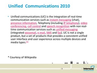 Unified  Communications 2010 

• Unified communications (UC) is the integration of real‐time 
  communication services such as instant messaging (chat), 
  presence information, Telephony (including IP telephony), video 
  conferencing, call control and speech recognition with non real‐
  time communication services such as unified messaging
  (integrated voicemail, e‐mail, SMS and fax). UC is not a single 
  product, but a set of products that provides a consistent unified 
  user interface and user experience across multiple devices and 
  media types.[1]




* Courtesy of Wikipedia 
 