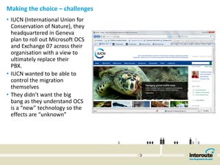 Making the choice – challenges 
• IUCN (International Union for 
  Conservation of Nature), they 
  headquartered in Geneva 
  plan to roll out Microsoft OCS 
  and Exchange 07 across their 
  organisation with a view to 
  ultimately replace their 
  PBX. 
• IUCN wanted to be able to 
  control the migration 
  themselves
• They didn’t want the big 
  bang as they understand OCS 
  is a “new” technology so the 
  effects are “unknown” 
 