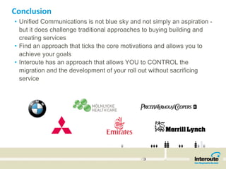 Conclusion
• Unified Communications is not blue sky and not simply an aspiration -
  but it does challenge traditional approaches to buying building and
  creating services
• Find an approach that ticks the core motivations and allows you to
  achieve your goals
• Interoute has an approach that allows YOU to CONTROL the
  migration and the development of your roll out without sacrificing
  service
 