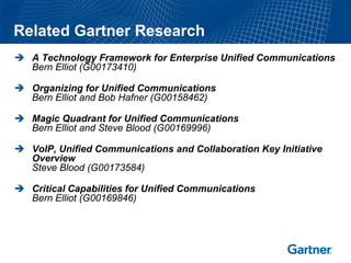 Related Gartner Research
  A Technology Framework for Enterprise Unified Communications
  Bern Elliot (G00173410)

  Organizing for Unified Communications
  Bern Elliot and Bob Hafner (G00158462)

  Magic Quadrant for Unified Communications
  Bern Elliot and Steve Blood (G00169996)

  VoIP, Unified Communications and Collaboration Key Initiative
  Overview
  Steve Blood (G00173584)

  Critical Capabilities for Unified Communications
  Bern Elliot (G00169846)
 