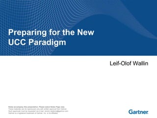 Preparing for the New
UCC Paradigm

                                                                             Leif-Olof Wallin




Notes accompany this presentation. Please select Notes Page view.
These materials can be reproduced only with written approval from Gartner.
Such approvals must be requested via e-mail: vendor.relations@gartner.com.
Gartner is a registered trademark of Gartner, Inc. or its affiliates.
 