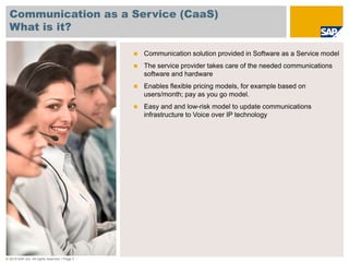 Communication as a Service (CaaS)
  What is it?

                                               Communication solution provided in Software as a Service model
                                               The service provider takes care of the needed communications
                                               software and hardware
                                               Enables flexible pricing models, for example based on
                                               users/month; pay as you go model.
                                               Easy and and low-risk model to update communications
                                               infrastructure to Voice over IP technology




© 2010 SAP AG. All rights reserved. / Page 3
 