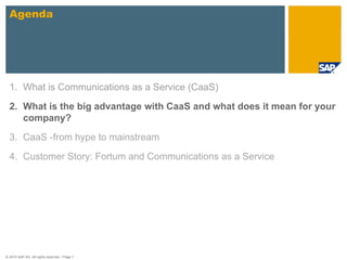 Agenda




  1. What is Communications as a Service (CaaS)

  2. What is the big advantage with CaaS and what does it mean for your
     company?

  3. CaaS -from hype to mainstream

  4. Customer Story: Fortum and Communications as a Service




© 2010 SAP AG. All rights reserved. / Page 7
 