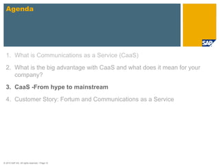 Agenda




  1. What is Communications as a Service (CaaS)

  2. What is the big advantage with CaaS and what does it mean for your
     company?

  3. CaaS -From hype to mainstream

  4. Customer Story: Fortum and Communications as a Service




© 2010 SAP AG. All rights reserved. / Page 10
 