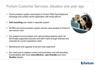Fortum Customer Services, situation one year ago

 Communication system was based on Fortum PBX fixed telephone
 exchange and contact centre application with email add-on

 Call recording was made in separate system

 All PBX and communication system servers were located in Fortum’s
 own server room

 Our present communication and call recording systems were not
 technically supported anymore and didn’t have enough licenses and
 channels for current operations need

 Maintenance and upgrade of servers was expensive

 Our need was to replace current communication and call recording
 functionalities with more cost-effective, user-friendly and more
 flexible solution
 