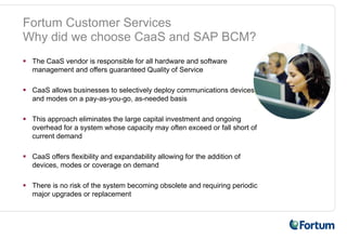 Fortum Customer Services
Why did we choose CaaS and SAP BCM?
 The CaaS vendor is responsible for all hardware and software
 management and offers guaranteed Quality of Service

 CaaS allows businesses to selectively deploy communications devices
 and modes on a pay-as-you-go, as-needed basis

 This approach eliminates the large capital investment and ongoing
 overhead for a system whose capacity may often exceed or fall short of
 current demand

 CaaS offers flexibility and expandability allowing for the addition of
 devices, modes or coverage on demand

 There is no risk of the system becoming obsolete and requiring periodic
 major upgrades or replacement
 