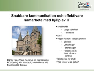 Snabbare kommunikation och effektivare
          samarbete med hjälp av IT
                                                • Snabbfakta
                                                      • Växjö Kommun
                                                      • IT-enheten
                                                • Ett IT
                                                • Vägen framåt i Växjö Kommun
                                                      • Strategi
                                                      • Utmaningar
                                                      • Förändringar
                                                      • Personen och
                                                         dess närvaro
                                                         i centrum
                                                • Nästa steg för OCS
Därför valde Växjö Kommun en framtidssäker
UC- lösning från Microsoft, innehållande allt   • Vad vinner vi på detta?
från Epost till Telefoni
 