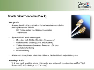 Snabb fakta IT-enheten (2 av 2)

Vad gör vi?
• Ansvara för drift, utbyggnad och underhåll av datakommunikation
   på Växjö kommuns datanät.
     – 387 fysiska platser med datakommunikation
     – Telefonväxel

•   Systemdrift och applikationssupport
      – IT-system (AD, SCCM, ISA, SAN, Vmware mm)
      – Gemensamma system (E-post, antivirus mm)
      – Verksamhetssystem ( Agresso, Personec, LEX mm)
      – Applikationshantering
      – Licenshantering

•   Arbeta med strategifrågor, utveckling, säkerhet, beslutstöd och projektledning mm

Hur många är vi?
• Vi är idag ca 42 anställda och ca 10 konsulter som sköter drift och utveckling av IT åt Växjö
   Kommun (10 st förvaltningar och 7 st bolag).
 