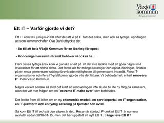 Ett IT – Varför gjorde vi det?
Ett IT kom till i juni/juli-2008 efter det att vi på IT fått det enkla, men ack så tydliga, uppdraget
att som kommunchefen Ove Dahl uttryckte det:

 - Se till att hela Växjö Kommun får en lösning för epost

 - Koncerngemensamt intranät behöver vi också ha...

Från dessa tydliga krav kom vi ganska snart på att det inte räckte med att göra några små
leveranser för att ordna detta. Det fanns allt för många kataloger och epost-lösningar. Bristen
på en enda gemensam katalog försvårade möjligheten till gemensamt intranät. Flera IT-
organisationer och flera IT-plattformar gjorde inte det lättare. Vi behövde helt enkelt renovera
IT i hela Växjö Kommun.

Några veckor senare så stod det klart att renoveringen inte skulle bli lite ny färg på karossen,
utan det var mer frågan om en "extreme IT make over" som behövdes.

Det ledde fram till idéer om en ny ekonomisk modell, en serviceportal, en IT-organisation,
en IT-plattform och en tydlig satsning på tjänster och avtal.

Så kom Ett IT till och på den vägen är det.. Resan är startad. Projektet Ett IT är numera
avslutat sedan 2010-01-15, men det har uppstått ett nytt Ett IT. Länge leve Ett IT!
 