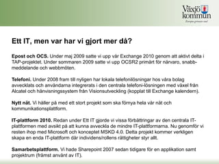 Ett IT, men var har vi gjort mer då?
Epost och OCS. Under maj 2009 satte vi upp vår Exchange 2010 genom att aktivt delta i
TAP-projektet. Under sommaren 2009 satte vi upp OCSR2 primärt för närvaro, snabb-
meddelande och webbmöten.

Telefoni. Under 2008 fram till nyligen har lokala telefonilösningar hos våra bolag
avvecklats och användarna integrerats i den centrala telefoni-lösningen med växel från
Alcatel och hänvisningssystem från Visionsutveckling (kopplat till Exchange kalendern).

Nytt nät. Vi håller på med ett stort projekt som ska förnya hela vår nät och
kommunikationsplattform.

IT-plattform 2010. Redan under Ett IT gjorde vi vissa förbättringar av den centrala IT-
plattformen med avsikt på att kunna avveckla de mindre IT-plattformarna. Nu genomför vi
resten ihop med Microsoft och konceptet MSKD 4.0. Detta projekt kommer verkligen
skapa en enda IT-plattform där individens/rollens rättigheter styr allt.

Samarbetsplattform. Vi hade Sharepoint 2007 sedan tidigare för en applikation samt
projektrum (främst använt av IT).
 