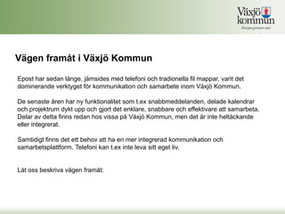 Vägen framåt i Växjö Kommun

Epost har sedan länge, jämsides med telefoni och tradionella fil mappar, varit det
dominerande verktyget för kommunikation och samarbete inom Växjö Kommun.

De senaste åren har ny funktionalitet som t.ex snabbmeddelanden, delade kalendrar
och projektrum dykt upp och gjort det enklare, snabbare och effektivare att samarbeta.
Delar av detta finns redan hos vissa på Växjö Kommun, men det är inte heltäckande
eller integrerat.

Samtidigt finns det ett behov att ha en mer integrerad kommunikation och
samarbetsplattform. Telefoni kan t.ex inte leva sitt eget liv.


Låt oss beskriva vägen framåt:
 