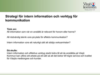 Strategi för intern information och verktyg för
kommunikation

 Tänk om:
 All information som når en anställd är relevant för honom eller henne?

 All nödvändig teknik vore på plats för effektiv kommunikation?

 Intern information vore ett naturligt sätt att stödja verksamheten?


 Då skulle:
 Intern information och effektiva verktyg starkt bidra till att de anställda på Växjö
 Kommun kan utföra sitt arbete på ett sätt så att det bidrar till högre service och kvalitet
 för Växjös medborgare och kunder.
 