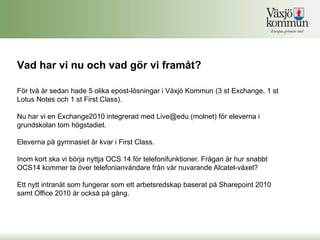 Vad har vi nu och vad gör vi framåt?

För två år sedan hade 5 olika epost-lösningar i Växjö Kommun (3 st Exchange, 1 st
Lotus Notes och 1 st First Class).

Nu har vi en Exchange2010 integrerad med Live@edu (molnet) för eleverna i
grundskolan tom högstadiet.

Eleverna på gymnasiet är kvar i First Class.

Inom kort ska vi börja nyttja OCS 14 för telefonifunktioner. Frågan är hur snabbt
OCS14 kommer ta över telefonianvändare från vår nuvarande Alcatel-växel?

Ett nytt intranät som fungerar som ett arbetsredskap baserat på Sharepoint 2010
samt Office 2010 är också på gång.
 