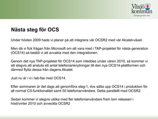 Nästa steg för OCS
Under hösten 2009 hade vi planer på att integrera vår OCSR2 med vår Alcatel-växel.

Men då vi fick frågan från Microsoft om att vara med i TAP-projektet för nästa generation
(OCS14) så beslöt vi att avvakta med den integrationen.

Genom det nya TAP-projektet för OCS14 som inleddes under våren 2010, så kommer vi
att stegvis att ansluta ett antal telefonianknytningar till den nya OCS14-plattformen och
därmed flytta dessa från dagens Alcatel.

Just nu är i vi i lab-fas med OCS14.

Efter sommaren är det dags att genomföra steg-1, dvs sätta upp OCS14 i produktion för
all normal CS-funktionalitet samt 50 telefonianvändare. Detta parellellt med OCSR2.

Sedan kommer vi stegvis utöka med fler telefonianvändare fram tom releasen i
höst/vinter 2010 och avveckla OCSR2
 