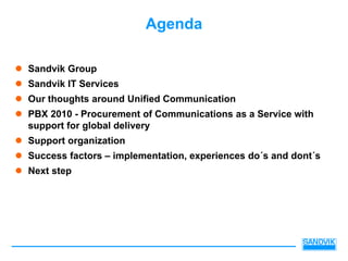 Agenda

Sandvik Group
Sandvik IT Services
Our thoughts around Unified Communication
PBX 2010 - Procurement of Communications as a Service with
support for global delivery
Support organization
Success factors – implementation, experiences do´s and dont´s
Next step
 