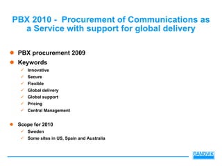 PBX 2010 - Procurement of Communications as
  a Service with support for global delivery

 PBX procurement 2009
 Keywords
    Innovative
    Secure
    Flexible
    Global delivery
    Global support
    Pricing
    Central Management


 Scope for 2010
    Sweden
    Some sites in US, Spain and Australia
 