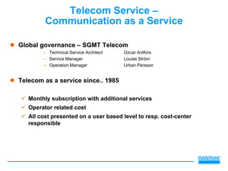 Telecom Service –
         Communication as a Service

Global governance – SGMT Telecom
        – Technical Service Architect   Ozcar Ardfors
        – Service Manager               Louise Ström
        – Operation Manager             Urban Persson


Telecom as a service since.. 1985

   Monthly subscription with additional services
   Operator related cost
   All cost presented on a user based level to resp. cost-center
   responsible
 