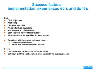 Success factors –
    implementation, experiences do´s and dont´s

Do´s
   Clear objectives
   Anchoring
   QoS WAN and LAN
   Prepare for local deviations
   Voice is core in collaboration
   Seek operator independent solutions
   Centralization is the key driver for cost savings

    Be patient, a big boom can make you crash…..
        Grow when there is a need
        Re-use what you have available if possible

Dont´s
   Don’t start with carrier traffic. –Very localized
   Don’t buy a off-the shelf solution–must start with the business needs
 