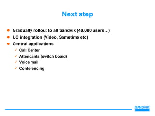 Next step

Gradually rollout to all Sandvik (40.000 users…)
UC integration (Video, Sametime etc)
Central applications
   Call Center
   Attendants (switch board)
   Voice mail
   Conferencing
 