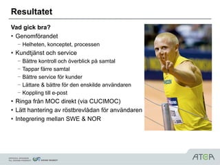 Resultatet
Vad gick bra?
• Genomförandet
  – Helheten, konceptet, processen
• Kundtjänst och service
  –   Bättre kontroll och överblick på samtal
  –   Tappar färre samtal
  –   Bättre service för kunder
  –   Lättare & bättre för den enskilde användaren
  –   Koppling till e-post
• Ringa från MOC direkt (via CUCIMOC)
• Lätt hantering av röstbrevlådan för användaren
• Integrering mellan SWE & NOR
 