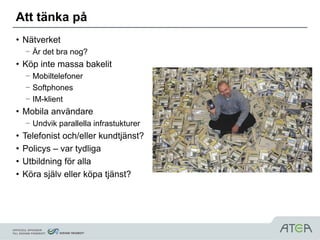 Att tänka på
• Nätverket
    – Är det bra nog?
• Köp inte massa bakelit
    – Mobiltelefoner
    – Softphones
    – IM-klient
• Mobila användare
    – Undvik parallella infrastukturer
•   Telefonist och/eller kundtjänst?
•   Policys – var tydliga
•   Utbildning för alla
•   Köra själv eller köpa tjänst?
 