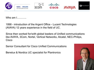 Who am I………..

1998 - introduction of the Argent Office - Lucent Technologies
(AVAYA) 12 years experience in the field of UC.

Since then worked for/with global leaders of Unified communications
like AVAYA, 3Com, Nortel, Vertical Networks, Alcatel, NEC-Philips,
Cisco

Senior Consultant for Cisco Unified Communications

Benelux & Nordics UC specialist for Plantronics
 