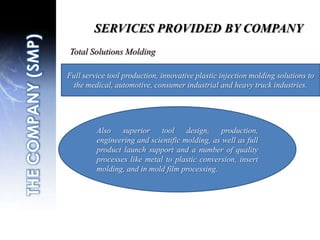 SERVICES PROVIDED BY COMPANYTotal Solutions MoldingFull service tool production, innovative plastic injection molding solutions to the medical, automotive, consumer industrial and heavy truck industries.THE COMPANY (SMP)Also superior tool design, production, engineering and scientific molding, as well as full product launch support and a number of quality processes like metal to plastic conversion, insert molding, and in mold film processing.