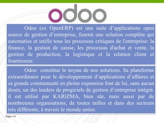 Pourquoi Odoo ?
▫ Odoo est une application business
(ERP) complète libre.
▫ Karizma a développé des modules
spécifiques pour la comptabilité
,gestion des RH ,Achats, RH,paie…
▫ Déploiement facile, appropriation
rapide, ERP social
▫ Socle ERP solide et pérenne
14
 