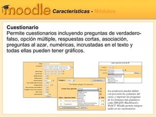 Características -  Módulos Cuestionario Permite cuestionarios incluyendo preguntas de verdadero-falso, opción múltiple, respuestas cortas, asociación, preguntas al azar, numéricas, incrustadas en el texto y todas ellas pueden tener gráficos. Los profesores pueden definir con precisión los exámenes del curso, e importar las preguntas de los formatos más populares como IMS QTI, Blackboard y WebCT. Moodle permite integrar audio en sus cuestionarios 