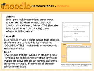 Características  -  Módulos Encuesta Este módulo ayuda a crear cursos más eficaces ofreciendo una variedad de las encuestas (COLLES, ATTLS), incluyendo el muestreo de incidentes críticos. Taller Sirve para el trabajo  (Word, PP etc.)  en grupo. Permite a los participantes diversas formas de evaluar los proyectos de los demás, así como proyectos-prototipo.   Finalmente el profesor califica los trabajos. Material Sirve  para incluir contenidos en un curso;  pueden ser: texto sin formato, archivos subidos, enlaces Web, Wiki o HTML (Moodle tiene los editores incorporados) o una referencia bibliográfica.  Moodle permite agregar expresiones matemáticas en una actividad, usando el editor incorporado de HTML 