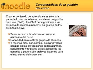 Características de la gestión del curso Crear el contenido de aprendizaje es sólo una parte de lo que debe hacer un sistema de gestión de curso (CMS).  Un CMS debe gestionar a los alumnos de diversas maneras. La gestión de los alumnos incluye:  Tener acceso a la información sobre el alumnado del curso. Capacidad para realizar grupos de alumnos Y muchos más, por ejemplo: aplicar diversas escalas en las calificaciones de los alumnos, seguimiento y registros de los acceso de los usuarios y poder subir archivos externos para el uso dentro del curso, etc. 