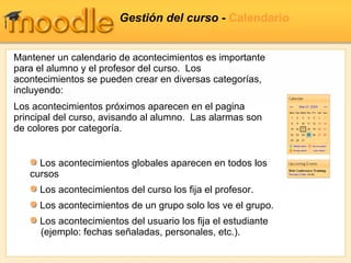 Gestión del curso -  Calendario Mantener un calendario de acontecimientos es importante para el alumno y el profesor del curso.  Los acontecimientos se pueden crear en diversas categorías, incluyendo: Los acontecimientos próximos aparecen en el pagina principal del curso, avisando al alumno.  Las alarmas son de colores por categoría. Los acontecimientos globales aparecen en todos los cursos Los acontecimientos del curso los fija el profesor.  Los acontecimientos de un grupo solo los ve el grupo. Los acontecimientos del usuario los fija el estudiante   (ejemplo: fechas señaladas, personales, etc.). 
